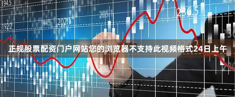 正规股票配资门户网站您的浏览器不支持此视频格式24日上午
