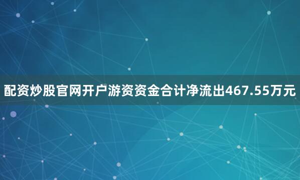 配资炒股官网开户游资资金合计净流出467.55万元