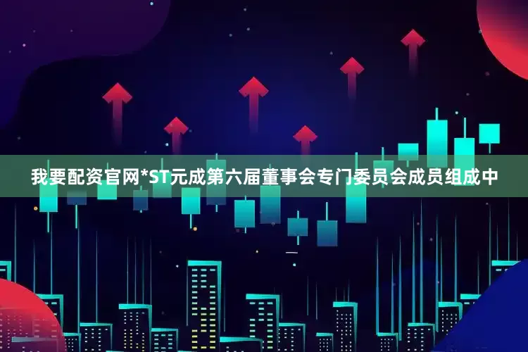 我要配资官网*ST元成第六届董事会专门委员会成员组成中